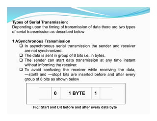 Types of Serial Transmission:
Depending upon the timing of transmission of data there are two types
of serial transmission as described below
1 ASynchronous Transmission
 In asynchronous serial transmission the sender and receiver
are not synchronized.
 The data is sent in group of 8 bits i.e. in bytes.
 The sender can start data transmission at any time instant
without informing the receiver.
 To avoid confusing the receiver while receiving the data,
―start and ―stop bits are inserted before and after every
group of 8 bits as shown below
0 1 BYTE 1
Fig: Start and Bit before and after every data byte
 