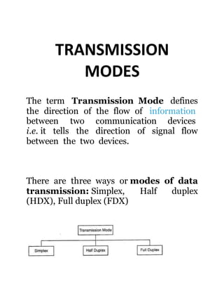 TRANSMISSION
MODES
The term Transmission Mode defines
the direction of the flow of information
between two communication devices
i.e. it tells the direction of signal flow
between the two devices.
There are three ways or modes of data
transmission: Simplex, Half duplex
(HDX), Full duplex (FDX)
 