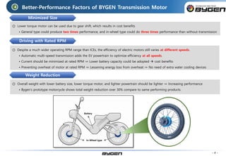 Better-Performance Factors of BYGEN Transmission Motor
◎ Lower torque motor can be used due to gear shift, which results in cost benefits
• General type could produce two times performance, and in-wheel type could do three times performance than without-transmission
◎ Despite a much wider operating RPM range than ICEs, the efficiency of electric motors still varies at different speeds.
• Automatic multi-speed transmission adds the EV powertrain to optimize efficiency at all speeds.
• Current should be minimized at rated RPM ⇒ Lower battery capacity could be adopted  cost benefits
• Preventing overheat of motor at rated RPM ⇒ Lessening energy loss from overheat ⇒ No need of extra water cooling devices
◎ Overall weight with lower battery size, lower torque motor, and lighter powertrain should be lighter ⇒ Increasing performance
• Bygen’s prototype motorcycle shows total weight reduction over 30% compare to same performing products.
4
- 4 -
Minimized Size
Driving with Rated RPM
Weight Reduction
In-Wheel type
Battery
 