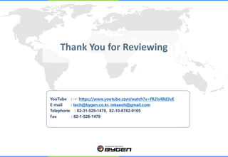 YouTube : ☞ https://www.youtube.com/watch?v=fR2Is4Bd3vE
E-mail : tech@bygen.co.kr, inkeeoh@gmail.com
Telephone : 82-31-529-1478, 82-10-8782-0105
Fax : 82-1-528-1479
Thank You for Reviewing
 