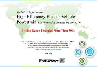JULY, 2018
Using totally different technology paradigms from traditional transmission of ICEs,
BYGEN has made success to invent extraordinary transmission for EV,
Which should accelerate quick market enlargement of all EVs:
DRIVING RAGEN EXTENSION, PRODUCT COST Reduction,
MAX. SPEED & Grade Ability Increase
Driving Range Extended More Than 50%
Technical Information:
High Efficiency Electric Vehicle
Powertrain with 4-speed automatic transmission
 