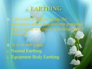  It provides a surface under the
substation which has uniform potential
nearly equal to zero or Absolute Earth
Potential.
 It is of two types
o Neutral Earthing
o Equipment Body Earthing
 