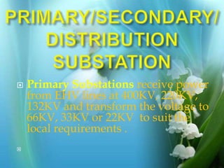  Primary Substations receive power
from EHV lines at 400KV, 220KV,
132KV and transform the voltage to
66KV, 33KV or 22KV to suit the
local requirements .

 