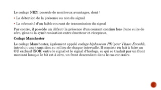 Le codage NRZI possède de nombreux avantages, dont :
 La détection de la présence ou non du signal
 La nécessité d'un faible courant de transmission du signal
Par contre, il possède un défaut: la présence d'un courant continu lors d'une suite de
zéro, gênant la synchronisation entre émetteur et récepteur.
Codage Manchester
Le codage Manchester, également appelé codage biphase ou PE (pour Phase Encode),
introduit une transition au milieu de chaque intervalle. Il consiste en fait à faire un
OU exclusif (XOR) entre le signal et le signal d'horloge, ce qui se traduit par un front
montant lorsque le bit est à zéro, un front descendant dans le cas contraire.
 