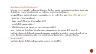 Avantage du code Manchester:
Mise en œuvre simple, codage et décodage faciles, pas de composante continue (donc pas
de perte de synchronisation sur les suites de symboles identiques).
Les problèmes habituellement rencontrés avec les codes tels que NRZ, NRZI ou Miller :
 perte de synchronisation ;
 ligne coupée (à cause d'une rafale de 0) ;
 sensibilité aux parasites ;
 affaiblissement du signal car moyenne non nulle ;
sont résolus par le codage Manchester en supprimant les suites de 0 ou de 1.
La limite basse de la bande passante occupée n'est plus le continu comme dans les trois
codes donnés en exemple. Elle vaut sensiblement la moitié de sa limite haute.
Inconvénient :
La limite haute de la bande passante occupée est doublée.
 