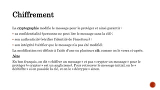 Chiffrement
La cryptographie modifie le message pour le protéger et ainsi garantir :
 sa confidentialité (personne ne peut lire le message sans la clé) ;
 son authenticité (vérifier l’identité de l’émetteur) ;
 son intégrité (vérifier que le message n’a pas été modifié).
La modification est définie à l’aide d’une ou plusieurs clé, comme on le verra ci-après.
Note
En bon français, on dit « chiffrer un message » et pas « crypter un message » pour le
protéger (« crypter » est un anglicisme). Pour retrouver le message initial, on le «
déchiffre » si on possède la clé, et on le « décrypte » sinon.
 