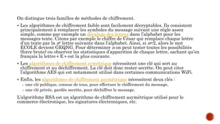 On distingue trois familles de méthodes de chiffrement.
 Les algorithmes de chiffrement faible sont facilement décryptables. Ils consistent
principalement à remplacer les symboles du message suivant une règle assez
simple, comme par exemple un décalage des lettres dans l’alphabet pour les
messages texte. Citons par exemple le chiffre de César qui remplace chaque lettre
d’un texte par la ne lettre suivante dans l’alphabet. Ainsi, si n=2, alors le mot
ECOLE devient GEQNG. Pour déterminer n on peut tester toutes les possibilités
(force brute) ou observer les statistiques d’apparition de chaque lettre, sachant qu’en
français la lettre « E » est la plus courante.
 Les algorithmes de chiffrement symétrique nécessitent une clé qui sert au
chiffrement et au déchiffrement. La clé doit donc rester secrète. On peut citer
l’algorithme AES qui est notamment utilisé dans certaines communications WiFi.
 Enfin, les algorithmes de chiffrement asymétrique nécessitent deux clés :
o une clé publique, connue de tous, pour effectuer le chiffrement du message,
o une clé privée, gardée secrète, pour déchiffrer le message.
L’algorithme RSA est un algorithme de chiffrement asymétrique utilisé pour le
commerce électronique, les signatures électroniques, etc.
 