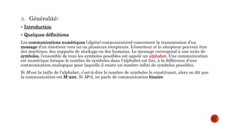 A. Généralité:
 Introduction
 Quelques définitions
Les communications numériques (digital communication) concernent la transmission d’un
message d’un émetteur vers un ou plusieurs récepteurs. L’émetteur et le récepteur peuvent être
des machines, des supports de stockage ou des humains. Le message correspond à une suite de
symboles, l’ensemble de tous les symboles possibles est appelé un alphabet. Une communication
est numérique lorsque le nombre de symboles dans l’alphabet est fini, à la différence d’une
communication analogique pour laquelle il existe un nombre infini de symboles possibles.
Si M est la taille de l’alphabet, c’est-à-dire le nombre de symboles le constituant, alors on dit que
la communication est M-aire. Si M=2, on parle de communication binaire.
 