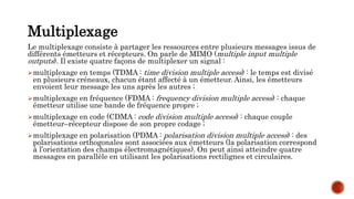 Multiplexage
Le multiplexage consiste à partager les ressources entre plusieurs messages issus de
différents émetteurs et récepteurs. On parle de MIMO (multiple input multiple
outputs). Il existe quatre façons de multiplexer un signal :
multiplexage en temps (TDMA : time division multiple access) : le temps est divisé
en plusieurs créneaux, chacun étant affecté à un émetteur. Ainsi, les émetteurs
envoient leur message les uns après les autres ;
multiplexage en fréquence (FDMA : frequency division multiple access) : chaque
émetteur utilise une bande de fréquence propre ;
multiplexage en code (CDMA : code division multiple access) : chaque couple
émetteur–récepteur dispose de son propre codage ;
multiplexage en polarisation (PDMA : polarisation division multiple access) : des
polarisations orthogonales sont associées aux émetteurs (la polarisation correspond
à l’orientation des champs électromagnétiques). On peut ainsi atteindre quatre
messages en parallèle en utilisant les polarisations rectilignes et circulaires.
 