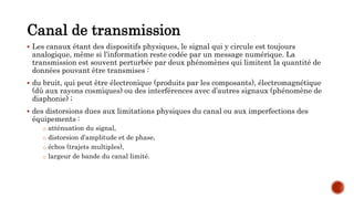 Canal de transmission
 Les canaux étant des dispositifs physiques, le signal qui y circule est toujours
analogique, même si l’information reste codée par un message numérique. La
transmission est souvent perturbée par deux phénomènes qui limitent la quantité de
données pouvant être transmises :
 du bruit, qui peut être électronique (produits par les composants), électromagnétique
(dû aux rayons cosmiques) ou des interférences avec d’autres signaux (phénomène de
diaphonie) ;
 des distorsions dues aux limitations physiques du canal ou aux imperfections des
équipements :
o atténuation du signal,
o distorsion d’amplitude et de phase,
o échos (trajets multiples),
o largeur de bande du canal limité.
 