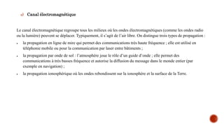 c) Canal électromagnétique
Le canal électromagnétique regroupe tous les milieux où les ondes électromagnétiques (comme les ondes radio
ou la lumière) peuvent se déplacer. Typiquement, il s’agit de l’air libre. On distingue trois types de propagation :
 la propagation en ligne de mire qui permet des communications très haute fréquence ; elle est utilisé en
téléphonie mobile ou pour la communication par laser entre bâtiments ;
 la propagation par onde de sol : l’atmosphère joue le rôle d’un guide d’onde ; elle permet des
communications à très basses fréquence et autorise la diffusion du message dans le monde entier (par
exemple en navigation) ;
 la propagation ionosphérique où les ondes rebondissent sur la ionosphère et la surface de la Terre.
 