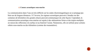 d. Canaux acoustiques sous-marins
La communication dans l’eau est très difficile car les ondes électromagnétiques ne se propage pas
bien sur de longues distances. À l’inverse, les signaux acoustiques peuvent s’étendre sur des
centaines de kilomètres (les grands cétacés peuvent communiquer de cette façon). Cependant, la
communication acoustique sous-marine est sujette à des atténuations fortes et des trajets multiples
en raison des réflexions à la surface et au fond de l’océan. Néanmoins, elle est utilisée pour certains
robots sous-marins ou des télémètres (comme des tsunamètres).
 