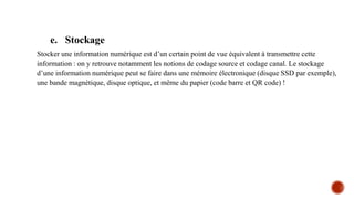 e. Stockage
Stocker une information numérique est d’un certain point de vue équivalent à transmettre cette
information : on y retrouve notamment les notions de codage source et codage canal. Le stockage
d’une information numérique peut se faire dans une mémoire électronique (disque SSD par exemple),
une bande magnétique, disque optique, et même du papier (code barre et QR code) !
 
