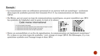 Exemple :
 La transmission entre un ordinateur personnel et un serveur web est numérique : seulement
deux types de symboles peuvent être transmis (0 et 1). La communication est donc binaire
(M=2).
 En Morse, qui est aussi un type de communications numériques, on peut considérer que M=3
les symboles de l’alphabet sont le point, le trait et le silence.
 Entre un automobiliste et un feu de signalisation, la communication est également numérique !
Il y a dans ce cas trois types de symboles : vert, orange et rouge (M=3). En Allemagne, il y a un
quatrième symbole avec l’orange-rouge et donc M=4.
 