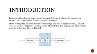 La modulation d’un message numérique est destinée à adapter le message au
support de transmission, à savoir le canal physique.
Dans ce chapitre, on considère que le message contient N symboles m1,…,mN et
qu’il est M-aire : l’alphabet contient donc M symboles. Par ailleurs, on utilisera les
notations données dans la Fig. 7,1
 