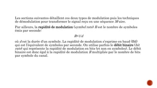 Les sections suivantes détaillent ces deux types de modulation puis les techniques
de démodulation pour transformer le signal reçu en une séquence M-aire.
Par ailleurs, la rapidité de modulation (symbol rate) R est le nombre de symboles
émis par seconde:
R=1/d
où d est la durée d’un symbole. La rapidité de modulation s’exprime en baud (Bd)
qui est l’équivalent de symboles par seconde. On utilise parfois le débit binaire (bit
rate) qui représente la rapidité de modulation en bits (et non en symboles). Le débit
binaire est donc égal à la rapidité de modulation R multipliée par le nombre de bits
par symbole du canal.
 