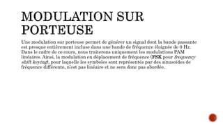 Une modulation sur porteuse permet de générer un signal dont la bande passante
est presque entièrement incluse dans une bande de fréquence éloignée de 0 Hz.
Dans le cadre de ce cours, nous traiterons uniquement les modulations PAM
linéaires. Ainsi, la modulation en déplacement de fréquence (FSK pour frequency
shift keying), pour laquelle les symboles sont représentés par des sinusoïdes de
fréquence différente, n’est pas linéaire et ne sera donc pas abordée.
 