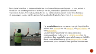 Entre deux humains, la communication est traditionnellement analogique ; la voix, même si
elle utilise un nombre possible de mots qui est fini, est modulé par l’intonation et
l’expression faciale. Cependant, il existe des cas où la communication entre deux humains
est numérique, comme sur les pistes d’aéroport entre le pilote d’un avion et le marshaller.
Un marshaller est une personne chargée de guider les
pilotes d'un aéronef sur un aéroport, un porte-avions ou
une hélisurface.
Le marshaller peut venir en complément des
communications radio avec le contrôle au sol ou s'y
substituer. Les marshallers sont généralement habillés
d'une veste réfléchissante, d'un casque antibruits et
portent des gants ou des balises (parfois lumineuses).
 