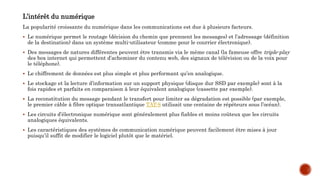 L’intérêt du numérique
La popularité croissante du numérique dans les communications est due à plusieurs facteurs.
 Le numérique permet le routage (décision du chemin que prennent les messages) et l’adressage (définition
de la destination) dans un système multi-utilisateur (comme pour le courrier électronique).
 Des messages de natures différentes peuvent être transmis via le même canal (la fameuse offre triple-play
des box internet qui permettent d’acheminer du contenu web, des signaux de télévision ou de la voix pour
le téléphone).
 Le chiffrement de données est plus simple et plus performant qu’en analogique.
 Le stockage et la lecture d’information sur un support physique (disque dur SSD par exemple) sont à la
fois rapides et parfaits en comparaison à leur équivalent analogique (cassette par exemple).
 La reconstitution du message pendant le transfert pour limiter sa dégradation est possible (par exemple,
le premier câble à fibre optique transatlantique TAT-8 utilisait une centaine de répéteurs sous l’océan).
 Les circuits d’électronique numérique sont généralement plus fiables et moins coûteux que les circuits
analogiques équivalents.
 Les caractéristiques des systèmes de communication numérique peuvent facilement être mises à jour
puisqu’il suffit de modifier le logiciel plutôt que le matériel.
 