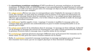  Le convertisseur numérique–analogique (CAN) transforme le message analogique en message
numérique. Il effectue donc un échantillonnage et une quantification du signal portant le message
analogique. Le CAN n’est bien sûr pas utile si le message est déjà sous forme numérique (comme
c’est le cas d’un texte par exemple).
 Le codage source effectue une mise en correspondance entre l’alphabet du message et celui du
canal. Par exemple, un texte dont les symboles sont les lettres et les signes de ponctuation est
transformé en message binaire dont les symboles sont 0 et 1. Le codage source peut également
effectuer une compression des données, c’est-à-dire réduire le plus possible la taille du message
qui sera effectivement transmis.
 Le chiffrement (parfois appelé, à tort, « cryptage ») consiste à modifier le message selon une
certaine règle pour garantir son authentification ou pour le rendre incompréhensible si on ne
possède pas la règle.
 Le codage canal ajoute de la redondance dans le message ; le message est donc rallongé. L’objectif
est de protéger le message des erreurs de transmission. Les codes utilisés permettent de détecter
la présence d’erreurs dans le message reçu, et parfois même de les corriger.
 Le multiplexage regroupe plusieurs messages différents pour qu’il puissent être transmis sur le
même canal. Ce bloc peut être situé à d’autres endroits sur la chaîne.
 Enfin, la modulation convertit le message numérique en message analogique pour qu’il puisse
être transmis via le canal, qui est un support physique et donc forcément analogique.
 