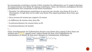 La transmission numérique consiste à faire transiter les informations sur le support physique
de communication sous forme de signaux numériques. Ainsi, des données analogiques devront
préalablement être numérisées avant d'être transmises.
 Toutefois, les informations numériques ne peuvent pas circuler sous forme de 0 et de 1
directement, il s'agit donc de les coder sous forme d'un signal possédant deux états, par
exemple :
 deux niveaux de tension par rapport à la masse
 la différence de tension entre deux fils
 la présence/absence de courant dans un fil
 la présence/absence de lumière
 ...
Cette transformation de l'information binaire sous forme d'un signal à deux états est
réalisée par l'ETCD, appelé aussi codeur bande de base, d'où l'appellation de
transmission en bande de base pour désigner la transmission numérique...
 