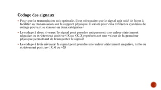Codage des signaux
 Pour que la transmission soit optimale, il est nécessaire que le signal soit codé de façon à
faciliter sa transmission sur le support physique. Il existe pour cela différents systèmes de
codage pouvant se classer en deux catégories :
 Le codage à deux niveaux: le signal peut prendre uniquement une valeur strictement
négative ou strictement positive (-X ou +X, X représentant une valeur de la grandeur
physique permettant de transporter le signal)
 Le codage à trois niveaux: le signal peut prendre une valeur strictement négative, nulle ou
strictement positive (-X, 0 ou +X)
 