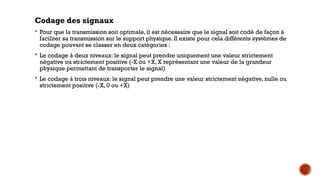 Codage des signaux
 Pour que la transmission soit optimale, il est nécessaire que le signal soit codé de façon à
faciliter sa transmission sur le support physique. Il existe pour cela différents systèmes de
codage pouvant se classer en deux catégories :
 Le codage à deux niveaux: le signal peut prendre uniquement une valeur strictement
négative ou strictement positive (-X ou +X, X représentant une valeur de la grandeur
physique permettant de transporter le signal)
 Le codage à trois niveaux: le signal peut prendre une valeur strictement négative, nulle ou
strictement positive (-X, 0 ou +X)
 