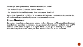 Le codage NRZI possède de nombreux avantages, dont :
 La détection de la présence ou non du signal
 La nécessité d'un faible courant de transmission du signal
Par contre, il possède un défaut: la présence d'un courant continu lors d'une suite de
zéro, gênant la synchronisation entre émetteur et récepteur.
Codage Manchester
Le codage Manchester, également appelé codage biphase ou PE (pour Phase Encode),
introduit une transition au milieu de chaque intervalle. Il consiste en fait à faire un OU
exclusif (XOR) entre le signal et le signal d'horloge, ce qui se traduit par un front
montant lorsque le bit est à zéro, un front descendant dans le cas contraire.
 