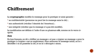 Chiffrement
La cryptographie modifie le message pour le protéger et ainsi garantir :
 sa confidentialité (personne ne peut lire le message sans la clé) ;
 son authenticité (vérifier l’identité de l’émetteur) ;
 son intégrité (vérifier que le message n’a pas été modifié).
La modification est définie à l’aide d’une ou plusieurs clé, comme on le verra ci-
après.
Note
En bon français, on dit « chiffrer un message » et pas « crypter un message » pour le
protéger (« crypter » est un anglicisme). Pour retrouver le message initial, on le «
déchiffre » si on possède la clé, et on le « décrypte » sinon.
 