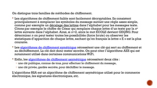 On distingue trois familles de méthodes de chiffrement.
 Les algorithmes de chiffrement faible sont facilement décryptables. Ils consistent
principalement à remplacer les symboles du message suivant une règle assez simple,
comme par exemple un décalage des lettres dans l’alphabet pour les messages texte.
Citons par exemple le chiffre de César qui remplace chaque lettre d’un texte par la ne
lettre suivante dans l’alphabet. Ainsi, si n=2, alors le mot ECOLE devient GEQNG. Pour
déterminer n on peut tester toutes les possibilités (force brute) ou observer les
statistiques d’apparition de chaque lettre, sachant qu’en français la lettre « E » est la plus
courante.
 Les algorithmes de chiffrement symétrique nécessitent une clé qui sert au chiffrement et
au déchiffrement. La clé doit donc rester secrète. On peut citer l’algorithme AES qui est
notamment utilisé dans certaines communications WiFi.
 Enfin, les algorithmes de chiffrement asymétrique nécessitent deux clés :
o une clé publique, connue de tous, pour effectuer le chiffrement du message,
o une clé privée, gardée secrète, pour déchiffrer le message.
L’algorithme RSA est un algorithme de chiffrement asymétrique utilisé pour le commerce
électronique, les signatures électroniques, etc.
 