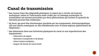 Canal de transmission
 Les canaux étant des dispositifs physiques, le signal qui y circule est toujours
analogique, même si l’information reste codée par un message numérique. La
transmission est souvent perturbée par deux phénomènes qui limitent la quantité de
données pouvant être transmises :
 du bruit, qui peut être électronique (produits par les composants), électromagnétique
(dû aux rayons cosmiques) ou des interférences avec d’autres signaux (phénomène de
diaphonie) ;
 des distorsions dues aux limitations physiques du canal ou aux imperfections des
équipements :
o atténuation du signal,
o distorsion d’amplitude et de phase,
o échos (trajets multiples),
o largeur de bande du canal limité.
 