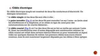 a) Câble électrique
Un câble électrique simple est constitué de deux fils conducteurs d’électricité. On
distingue notamment :
 le câble simple où les deux fils sont côte à côte ;
 la paire torsadée (Fig. 4) où les deux fils sont enroulés l’un sur l’autre : on limite ainsi
les interférences et la diaphonie, et on utilise ce type de canal pour des
communications sur de courtes distances ;
 le câble coaxial (Fig. 5) où l’un des deux fils est en fait un treillis qui entoure l’autre
fil. Ainsi, les interférences avec d’autres dispositifs sont extrêmement réduites. Le
câble coaxial est utilisé dans certains réseaux Ethernet ou pour transmettre un signal
vidéo sur quelques dizaines de mètres. Les premiers câbles sous-marin étaient
coaxiaux, mais ils sont maintenant largement dépassés par les câbles à fibre optique.
 