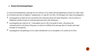 c) Canal électromagnétique
Le canal électromagnétique regroupe tous les milieux où les ondes électromagnétiques (comme les ondes radio
ou la lumière) peuvent se déplacer. Typiquement, il s’agit de l’air libre. On distingue trois types de propagation :
 la propagation en ligne de mire qui permet des communications très haute fréquence ; elle est utilisé en
téléphonie mobile ou pour la communication par laser entre bâtiments ;
 la propagation par onde de sol : l’atmosphère joue le rôle d’un guide d’onde ; elle permet des
communications à très basses fréquence et autorise la diffusion du message dans le monde entier (par
exemple en navigation) ;
 la propagation ionosphérique où les ondes rebondissent sur la ionosphère et la surface de la Terre.
 