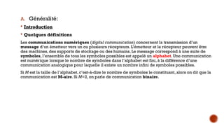 A. Généralité:
 Introduction
 Quelques définitions
Les communications numériques (digital communication) concernent la transmission d’un
message d’un émetteur vers un ou plusieurs récepteurs. L’émetteur et le récepteur peuvent être
des machines, des supports de stockage ou des humains. Le message correspond à une suite de
symboles, l’ensemble de tous les symboles possibles est appelé un alphabet. Une communication
est numérique lorsque le nombre de symboles dans l’alphabet est fini, à la différence d’une
communication analogique pour laquelle il existe un nombre infini de symboles possibles.
Si M est la taille de l’alphabet, c’est-à-dire le nombre de symboles le constituant, alors on dit que la
communication est M-aire. Si M=2, on parle de communication binaire.
 