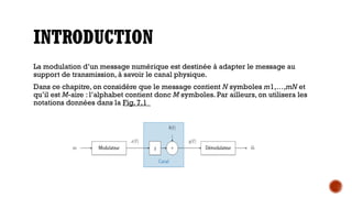 INTRODUCTION
La modulation d’un message numérique est destinée à adapter le message au
support de transmission, à savoir le canal physique.
Dans ce chapitre, on considère que le message contient N symboles m1,…,mN et
qu’il est M-aire : l’alphabet contient donc M symboles. Par ailleurs, on utilisera les
notations données dans la Fig. 7,1
 