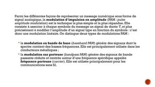 Parmi les différentes façons de représenter un message numérique sous forme de
signal analogique, la modulation d’impulsion en amplitude (PAM : pulse
amplitude modulation) est la technique la plus simple et la plus répandue. Elle
consiste à associer à chaque symbole du message un signal de durée T, et plus
précisément à modifier l’amplitude d’un signal type en fonction du symbole : c’est
donc une modulation linéaire. On distingue deux types de modulations PAM :
 la modulation en bande de base (baseband PAM) génère des signaux dont le
spectre contient des basses fréquences. Elle est principalement utilisée dans les
conducteurs métalliques ;
 la modulation sur porteuse (bandpass PAM) génère des signaux de bande
passante réduite et centrée autour d’une fréquence spécifique appelée
fréquence porteuse (carrier). Elle est utilisée principalement pour les
communications sans fil.
 