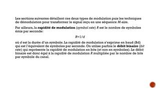 Les sections suivantes détaillent ces deux types de modulation puis les techniques
de démodulation pour transformer le signal reçu en une séquence M-aire.
Par ailleurs, la rapidité de modulation (symbol rate) R est le nombre de symboles
émis par seconde:
R=1/d
où d est la durée d’un symbole. La rapidité de modulation s’exprime en baud (Bd)
qui est l’équivalent de symboles par seconde. On utilise parfois le débit binaire (bit
rate) qui représente la rapidité de modulation en bits (et non en symboles). Le débit
binaire est donc égal à la rapidité de modulation R multipliée par le nombre de bits
par symbole du canal.
 