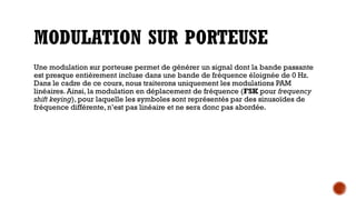 MODULATION SUR PORTEUSE
Une modulation sur porteuse permet de générer un signal dont la bande passante
est presque entièrement incluse dans une bande de fréquence éloignée de 0 Hz.
Dans le cadre de ce cours, nous traiterons uniquement les modulations PAM
linéaires. Ainsi, la modulation en déplacement de fréquence (FSK pour frequency
shift keying), pour laquelle les symboles sont représentés par des sinusoïdes de
fréquence différente, n’est pas linéaire et ne sera donc pas abordée.
 