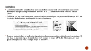 Exemple :
 La transmission entre un ordinateur personnel et un serveur web est numérique : seulement
deux types de symboles peuvent être transmis (0 et 1). La communication est donc binaire
(M=2).
 En Morse, qui est aussi un type de communications numériques, on peut considérer que M=3 les
symboles de l’alphabet sont le point, le trait et le silence.
 Entre un automobiliste et un feu de signalisation, la communication est également numérique ! Il
y a dans ce cas trois types de symboles : vert, orange et rouge (M=3). En Allemagne, il y a un
quatrième symbole avec l’orange-rouge et donc M=4.
 