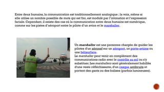 Entre deux humains, la communication est traditionnellement analogique ; la voix, même si
elle utilise un nombre possible de mots qui est fini, est modulé par l’intonation et l’expression
faciale. Cependant, il existe des cas où la communication entre deux humains est numérique,
comme sur les pistes d’aéroport entre le pilote d’un avion et le marshaller.
Un marshaller est une personne chargée de guider les
pilotes d'un aéronef sur un aéroport, un porte-avions ou
une hélisurface.
Le marshaller peut venir en complément des
communications radio avec le contrôle au sol ou s'y
substituer. Les marshallers sont généralement habillés
d'une veste réfléchissante, d'un casque antibruits et
portent des gants ou des balises (parfois lumineuses).
 
