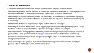 L’intérêt du numérique
La popularité croissante du numérique dans les communications est due à plusieurs facteurs.
 Le numérique permet le routage (décision du chemin que prennent les messages) et l’adressage (définition
de la destination) dans un système multi-utilisateur (comme pour le courrier électronique).
 Des messages de natures différentes peuvent être transmis via le même canal (la fameuse offre triple-play
des box internet qui permettent d’acheminer du contenu web, des signaux de télévision ou de la voix pour
le téléphone).
 Le chiffrement de données est plus simple et plus performant qu’en analogique.
 Le stockage et la lecture d’information sur un support physique (disque dur SSD par exemple) sont à la fois
rapides et parfaits en comparaison à leur équivalent analogique (cassette par exemple).
 La reconstitution du message pendant le transfert pour limiter sa dégradation est possible (par exemple, le
premier câble à fibre optique transatlantique TAT-8 utilisait une centaine de répéteurs sous l’océan).
 Les circuits d’électronique numérique sont généralement plus fiables et moins coûteux que les circuits
analogiques équivalents.
 Les caractéristiques des systèmes de communication numérique peuvent facilement être mises à jour
puisqu’il suffit de modifier le logiciel plutôt que le matériel.
 