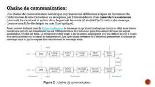 Chaîne de communication:
Une chaîne de communication numérique représente les différentes étapes de traitement de
l’information. Il relie l’émetteur au récepteur par l’intermédiaire d’un canal de transmission
(channel). Le canal est le milieu dans lequel est transmis où stocké l’information du message
(comme un câble électrique ou une fibre optique).
Ainsi, comme indiqué dans la Figure ci-dessous, le message m, qu’il soit analogique (m(t)) ou déjà sous forme
numérique (m[n]), est transformé via les différents blocs de l’émetteur pour finalement devenir un signal
analogique x(t) qui est émis. Le récepteur reçoit quant à lui un signal analogique y(t) qui diffère de x(t) à cause
des perturbations sur le canal de transmission. Les opérations inverses de l’émetteur permettent d’obtenir un
message reçu m, qu’on espère être exactement le message émis.
Figure 2 : chaîne de communication
 