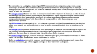  Le convertisseur analogique-numérique(CAN) transforme le message analogique en message
numérique. Il effectue donc un échantillonnage et une quantification du signal portant le message
analogique. Le CAN n’est bien sûr pas utile si le message est déjà sous forme numérique (comme c’est le
cas d’un texte par exemple).
 Le codage source effectue une mise en correspondance entre l’alphabet du message et celui du canal.
Par exemple, un texte dont les symboles sont les lettres et les signes de ponctuation est transformé en
message binaire dont les symboles sont 0 et 1. Le codage source peut également effectuer une
compression des données, c’est-à-dire réduire le plus possible la taille du message qui sera
effectivement transmis.
 Le chiffrement (parfois appelé, à tort, « cryptage ») consiste à modifier le message selon une certaine
règle pour garantir son authentification ou pour le rendre incompréhensible si on ne possède pas la
règle.
 Le codage canal ajoute de la redondance dans le message ; le message est donc rallongé. L’objectif est
de protéger le message des erreurs de transmission. Les codes utilisés permettent de détecter la
présence d’erreurs dans le message reçu, et parfois même de les corriger.
 Le multiplexage regroupe plusieurs messages différents pour qu’il puissent être transmis sur le même
canal. Ce bloc peut être situé à d’autres endroits sur la chaîne.
 Enfin, la modulation convertit le message numérique en message analogique pour qu’il puisse être
transmis via le canal, qui est un support physique et donc forcément analogique.
 