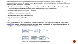 La transmission numérique consiste à faire transiter les informations sur le support physique de
communication sous forme de signaux numériques. Ainsi, des données analogiques devront préalablement
être numérisées avant d'être transmises.
 Toutefois, les informations numériques ne peuvent pas circuler sous forme de 0 et de 1 directement, il
s'agit donc de les coder sous forme d'un signal possédant deux états, par exemple :
 deux niveaux de tension par rapport à la masse
 la différence de tension entre deux fils
 la présence/absence de courant dans un fil
 la présence/absence de lumière
 ...
Cette transformation de l'information binaire sous forme d'un signal à deux états est réalisée
par l'ETCD, appelé aussi codeur bande de base, d'où l'appellation de transmission en bande de
base pour désigner la transmission numérique...
Figure 3 : Transmission en bande de base
 