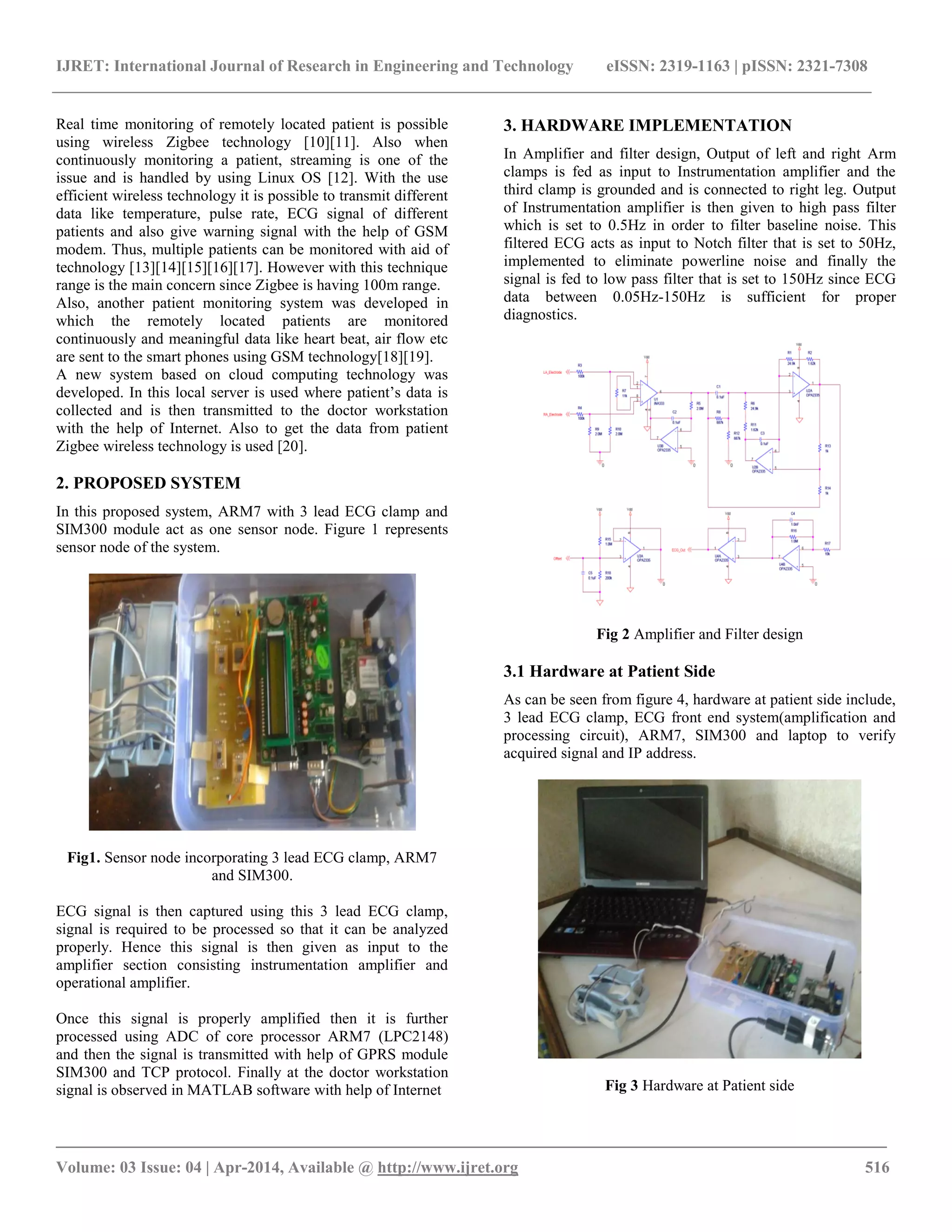 IJRET: International Journal of Research in Engineering and Technology eISSN: 2319-1163 | pISSN: 2321-7308
_________________________________________________________________________________________
Volume: 03 Issue: 04 | Apr-2014, Available @ http://www.ijret.org 516
Real time monitoring of remotely located patient is possible
using wireless Zigbee technology [10][11]. Also when
continuously monitoring a patient, streaming is one of the
issue and is handled by using Linux OS [12]. With the use
efficient wireless technology it is possible to transmit different
data like temperature, pulse rate, ECG signal of different
patients and also give warning signal with the help of GSM
modem. Thus, multiple patients can be monitored with aid of
technology [13][14][15][16][17]. However with this technique
range is the main concern since Zigbee is having 100m range.
Also, another patient monitoring system was developed in
which the remotely located patients are monitored
continuously and meaningful data like heart beat, air flow etc
are sent to the smart phones using GSM technology[18][19].
A new system based on cloud computing technology was
developed. In this local server is used where patient’s data is
collected and is then transmitted to the doctor workstation
with the help of Internet. Also to get the data from patient
Zigbee wireless technology is used [20].
2. PROPOSED SYSTEM
In this proposed system, ARM7 with 3 lead ECG clamp and
SIM300 module act as one sensor node. Figure 1 represents
sensor node of the system.
Fig1. Sensor node incorporating 3 lead ECG clamp, ARM7
and SIM300.
ECG signal is then captured using this 3 lead ECG clamp,
signal is required to be processed so that it can be analyzed
properly. Hence this signal is then given as input to the
amplifier section consisting instrumentation amplifier and
operational amplifier.
Once this signal is properly amplified then it is further
processed using ADC of core processor ARM7 (LPC2148)
and then the signal is transmitted with help of GPRS module
SIM300 and TCP protocol. Finally at the doctor workstation
signal is observed in MATLAB software with help of Internet
3. HARDWARE IMPLEMENTATION
In Amplifier and filter design, Output of left and right Arm
clamps is fed as input to Instrumentation amplifier and the
third clamp is grounded and is connected to right leg. Output
of Instrumentation amplifier is then given to high pass filter
which is set to 0.5Hz in order to filter baseline noise. This
filtered ECG acts as input to Notch filter that is set to 50Hz,
implemented to eliminate powerline noise and finally the
signal is fed to low pass filter that is set to 150Hz since ECG
data between 0.05Hz-150Hz is sufficient for proper
diagnostics.
Fig 2 Amplifier and Filter design
3.1 Hardware at Patient Side
As can be seen from figure 4, hardware at patient side include,
3 lead ECG clamp, ECG front end system(amplification and
processing circuit), ARM7, SIM300 and laptop to verify
acquired signal and IP address.
Fig 3 Hardware at Patient side
 