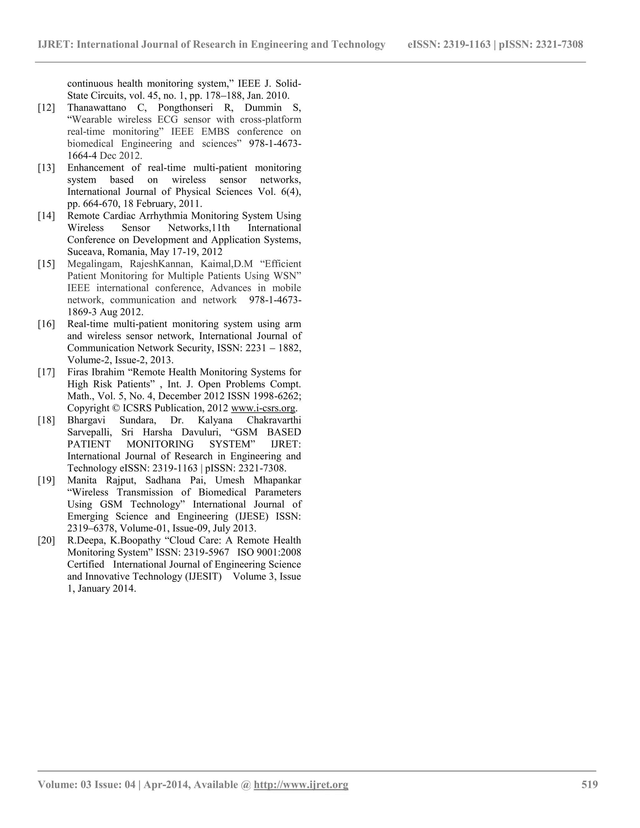 IJRET: International Journal of Research in Engineering and Technology eISSN: 2319-1163 | pISSN: 2321-7308
_________________________________________________________________________________________
Volume: 03 Issue: 04 | Apr-2014, Available @ http://www.ijret.org 519
continuous health monitoring system,” IEEE J. Solid-
State Circuits, vol. 45, no. 1, pp. 178–188, Jan. 2010.
[12] Thanawattano C, Pongthonseri R, Dummin S,
“Wearable wireless ECG sensor with cross-platform
real-time monitoring” IEEE EMBS conference on
biomedical Engineering and sciences” 978-1-4673-
1664-4 Dec 2012.
[13] Enhancement of real-time multi-patient monitoring
system based on wireless sensor networks,
International Journal of Physical Sciences Vol. 6(4),
pp. 664-670, 18 February, 2011.
[14] Remote Cardiac Arrhythmia Monitoring System Using
Wireless Sensor Networks,11th International
Conference on Development and Application Systems,
Suceava, Romania, May 17-19, 2012
[15] Megalingam, RajeshKannan, Kaimal,D.M “Efficient
Patient Monitoring for Multiple Patients Using WSN”
IEEE international conference, Advances in mobile
network, communication and network 978-1-4673-
1869-3 Aug 2012.
[16] Real-time multi-patient monitoring system using arm
and wireless sensor network, International Journal of
Communication Network Security, ISSN: 2231 – 1882,
Volume-2, Issue-2, 2013.
[17] Firas Ibrahim “Remote Health Monitoring Systems for
High Risk Patients” , Int. J. Open Problems Compt.
Math., Vol. 5, No. 4, December 2012 ISSN 1998-6262;
Copyright © ICSRS Publication, 2012 www.i-csrs.org.
[18] Bhargavi Sundara, Dr. Kalyana Chakravarthi
Sarvepalli, Sri Harsha Davuluri, “GSM BASED
PATIENT MONITORING SYSTEM” IJRET:
International Journal of Research in Engineering and
Technology eISSN: 2319-1163 | pISSN: 2321-7308.
[19] Manita Rajput, Sadhana Pai, Umesh Mhapankar
“Wireless Transmission of Biomedical Parameters
Using GSM Technology” International Journal of
Emerging Science and Engineering (IJESE) ISSN:
2319–6378, Volume-01, Issue-09, July 2013.
[20] R.Deepa, K.Boopathy “Cloud Care: A Remote Health
Monitoring System” ISSN: 2319-5967 ISO 9001:2008
Certified International Journal of Engineering Science
and Innovative Technology (IJESIT) Volume 3, Issue
1, January 2014.
 