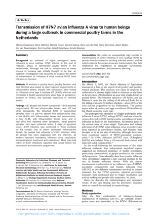 For personal use. Only reproduce with permission from The Lancet.
ARTICLES
Summary
Background An outbreak of highly pathogenic avian
influenza A virus subtype H7N7 started at the end of
February, 2003, in commercial poultry farms in the
Netherlands. Although the risk of transmission of these
viruses to humans was initially thought to be low, an
outbreak investigation was launched to assess the extent
of transmission of influenza A virus subtype H7N7 from
chickens to humans.
Methods All workers in poultry farms, poultry farmers, and
their families were asked to report signs of conjunctivitis or
influenza-like illness. People with complaints were tested
for influenza virus type A subtype H7 (A/H7) infection and
completed a health questionnaire about type of symptoms,
duration of illness, and possible exposures to infected
poultry.
Findings 453 people had health complaints—349 reported
conjunctivitis, 90 had influenza-like illness, and 67 had
other complaints. We detected A/H7 in conjunctival
samples from 78 (26·4%) people with conjunctivitis only,
in five (9·4%) with influenza-like illness and conjunctivitis,
in two (5·4%) with influenza-like illness only, and in
four (6%) who reported other symptoms. Most positive
samples had been collected within 5 days of symptom
onset. A/H7 infection was confirmed in three contacts
(of 83 tested), one of whom developed influenza-like
illness. Six people had influenza A/H3N2 infection. After
19 people had been diagnosed with the infection, all
workers received mandatory influenza virus vaccination
and prophylactic treatment with oseltamivir. More than half
(56%) of A/H7 infections reported here arose before the
vaccination and treatment programme.
Diagnostic Laboratory for Infectious Diseases and Perinatal
Screening (M Koopmans DVM, B Wilbrink PhD, A Meijer PhD,
H van der Nat, H Vennema PhD), and Centre for Infectious
Diseases Epidemiology (M Conyn PhD, A Bosman MD), National
Institute of Public Health and the Environment, Bilthoven,
Netherlands; European Influenza Surveillance Scheme at
Netherlands Institute for Health Services Research, Utrecht
(A Meijer PhD); Virology Department, Erasmus Medical Centre,
Rotterdam (R Fouchier PhD, A Osterhaus DVM); National
Coordination Centre for Communicable Disease Control, Utrecht
(J van Steenbergen MD); and Municipal Health Centre, Arnhem
(G Natrop MD)
Correspondence to: Dr Marion Koopmans, Virology Section,
Diagnostic Laboratory for Infectious Diseases and Perinatal
Sceening, National Institute of Public Health and the Environment,
3720BA Bilthoven, Netherlands
(e-mail: marion.koopmans@rivm.nl)
Interpretation We noted an unexpectedly high number of
transmissions of avian influenza A virus subtype H7N7 to
people directly involved in handling infected poultry, and we
noted evidence for person-to-person transmission. Our data
emphasise the importance of adequate surveillance,
outbreak preparedness, and pandemic planning.
Lancet 2004; 363: 587–93
See Commentary page 582
Introduction
On March 1, 2003, the Dutch Ministry of Agriculture
announced a ban on the export of all poultry and poultry-
related products. This measure was taken in response to
outbreaks of a disease highly lethal to chickens on six farms
in the province of Gelderland, an area with a high density of
poultry farms. The infection spread to 255 farms, and the
Ministry’s order for the culling of all infected flocks led to
the killing of around 30 million chickens—about 28% of the
total chicken population in the Netherlands. The annual
export value of poultry and eggs contributes €284 million to
the Dutch economy every year.
The pathogen was identified as a highly pathogenic avian
influenza A virus (HPAI) subtype H7N7, and was related to
viruses detected in 2000 during routine surveillance of avian
influenza in ducks in the Netherlands. All internal genes of
the viruses were of avian origin.1
Epizootics and solitary
infections of A/H7N7 avian influenza virus in poultry have
been reported in surveillance studies, and humans were
thought to be at low risk of infection, although there have
been occasional reports of H7N7-associated conjunc-
tivitis.2–4
In 1996, influenza A/H7N7 virus (A/England/
268/96) was isolated from a 43-year-old duck owner with
mild one-sided conjunctivitis.4,5
In the week following the announcement of the avian
influenza outbreak, four independent anecdotal reports
suggested an increased incidence of health complaints,
particularly conjunctivitis, in people involved in the control
of the epizootic. Coincidentally, data from routine influenza
virus surveillance suggested a late seasonal increase in the
rate of human influenza viruses. With the almost
simultaneous confirmation of an influenza virus A/H7N7-
associated conjunctivitis and human influenza virus
A/H3N2 in two different veterinarians involved in control
measures for the HPAI epizootic, physical prevention
measures were reinforced and we began vaccination and
actively seeking out people with symptoms—ie, cases.
Here, we describe the epidemiological and virological
results of our case finding and the preventive measures
taken to control the outbreak in human beings.
Methods
Study organisation
After the first confirmation of chicken-to-human
transmission of influenza A/H7N7, an outbreak investi-
gation team was assembled at the RIVM (Rijksinstituut
Transmission of H7N7 avian influenza A virus to human beings
during a large outbreak in commercial poultry farms in the
Netherlands
Marion Koopmans, Berry Wilbrink, Marina Conyn, Gerard Natrop, Hans van der Nat, Harry Vennema, Adam Meijer,
Jim van Steenbergen, Ron Fouchier, Albert Osterhaus, Arnold Bosman
Articles
THE LANCET • Vol 363 • February 21, 2004 • www.thelancet.com 587
 
