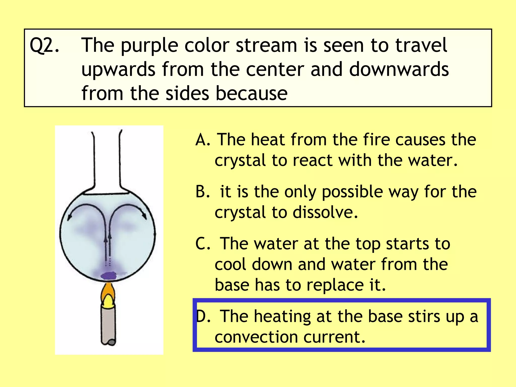 Q2. The purple color stream is seen to travel  upwards from the center and downwards  from the sides because A. The heat from the fire causes the crystal to react with the water. it is the only possible way for the crystal to dissolve. The water at the top starts to cool down and water from the base has to replace it. The heating at the base stirs up a convection current.  