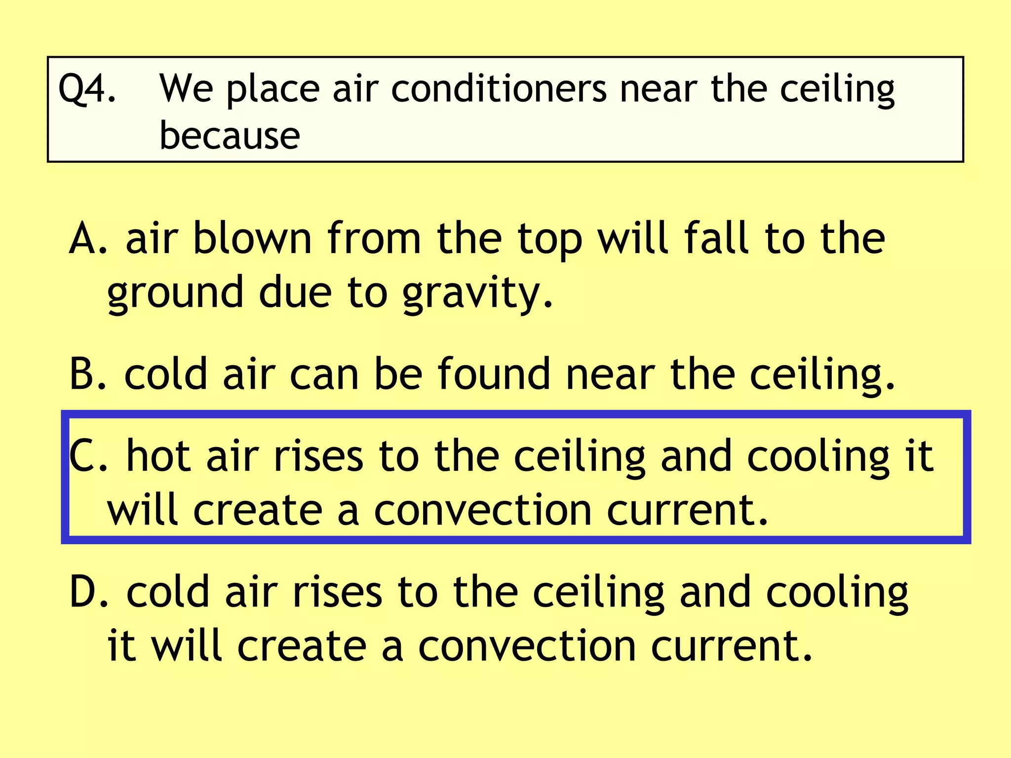 Q4. We place air conditioners near the ceiling  because A. air blown from the top will fall to the ground due to gravity. cold air can be found near the ceiling. hot air rises to the ceiling and cooling it will create a convection current. cold air rises to the ceiling and cooling it will create a convection current. 