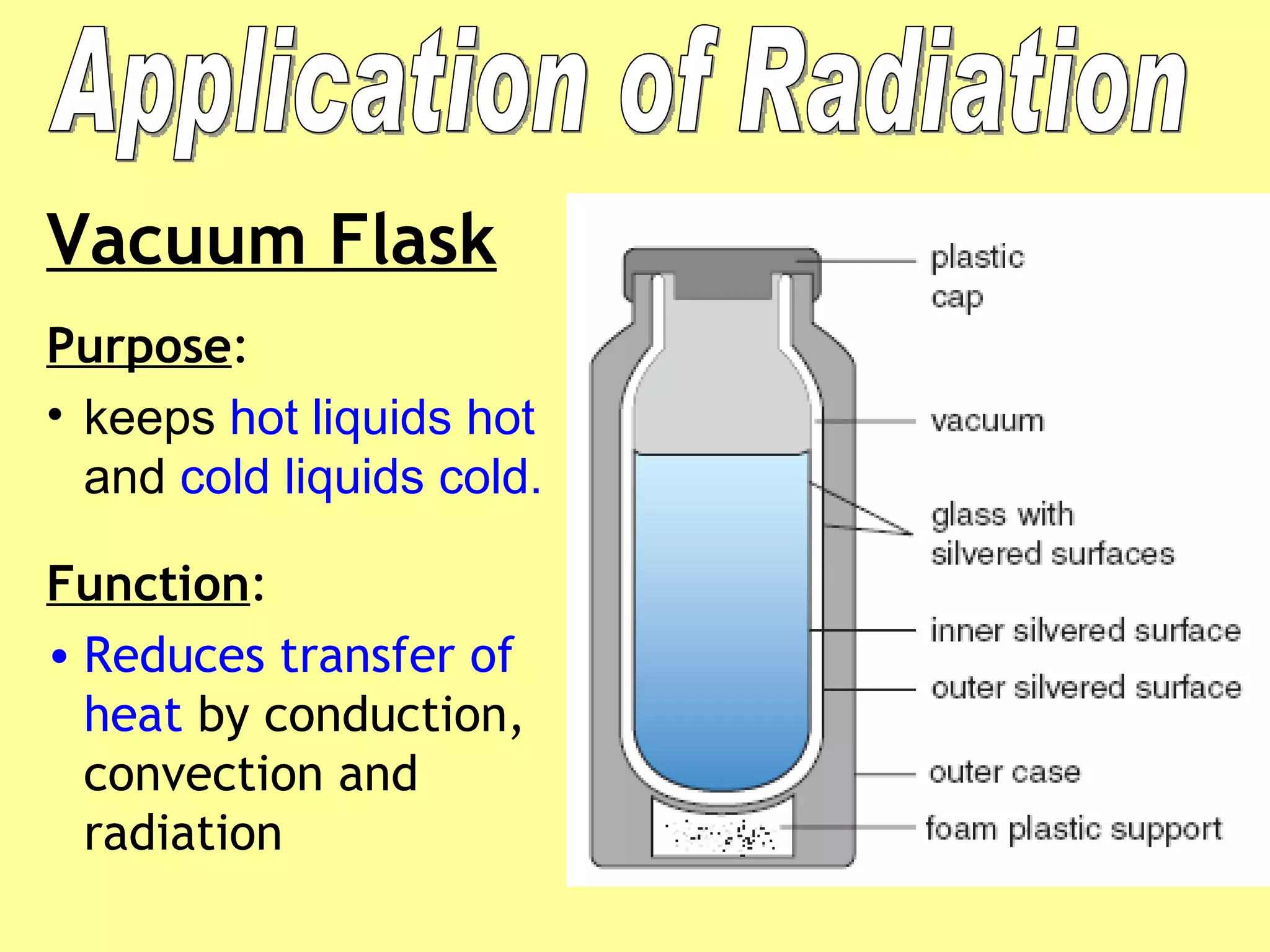 Vacuum Flask Purpose :  keeps  hot liquids hot  and  cold liquids cold. Function :  Reduces transfer of heat  by conduction, convection and radiation Application of Radiation 